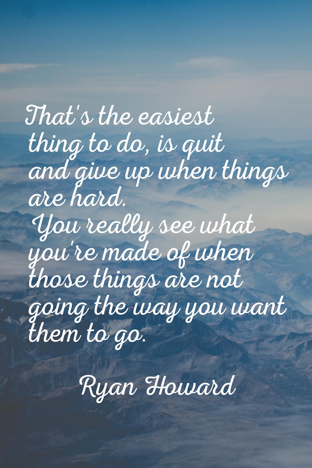 That's the easiest thing to do, is quit and give up when things are hard. You really see what you'r