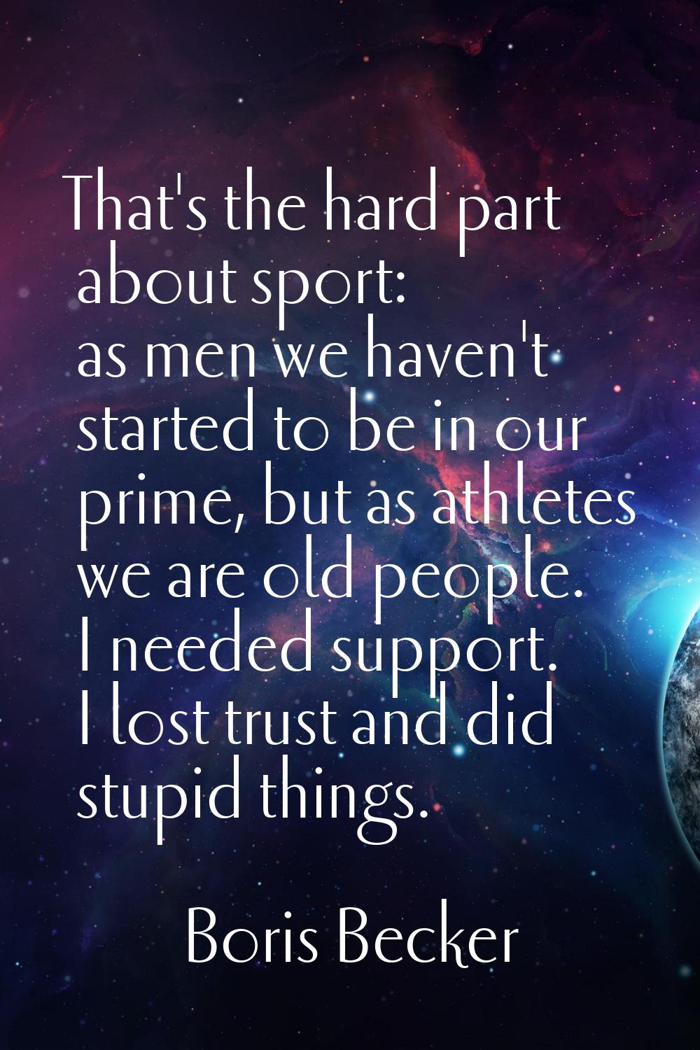 That's the hard part about sport: as men we haven't started to be in our prime, but as athletes we 