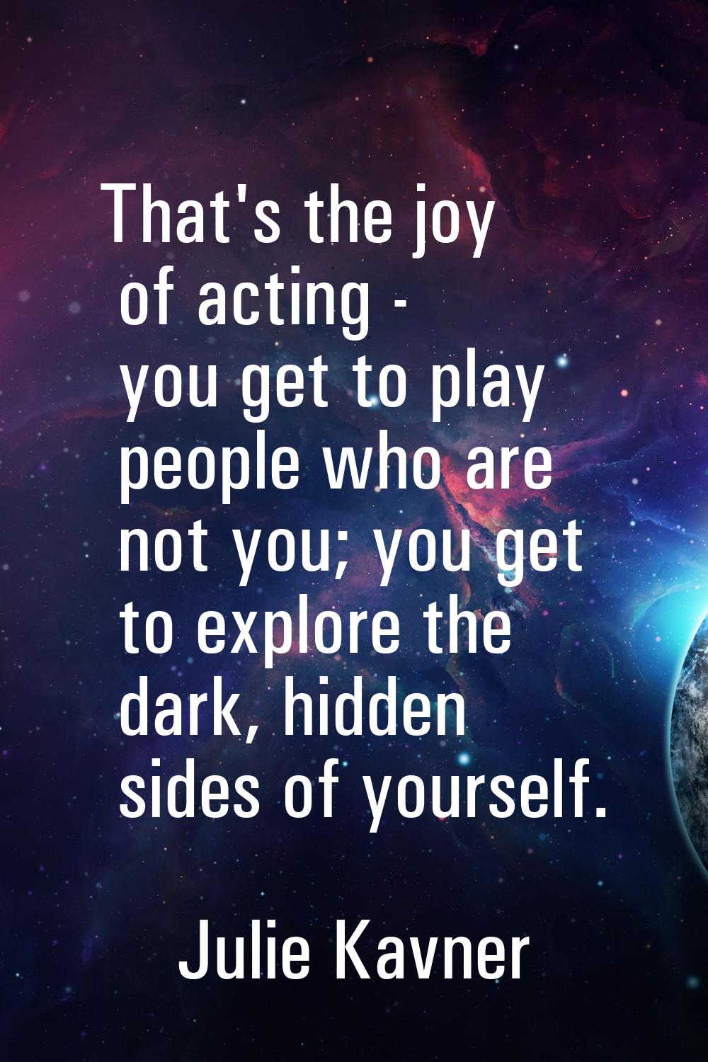 That's the joy of acting - you get to play people who are not you; you get to explore the dark, hid