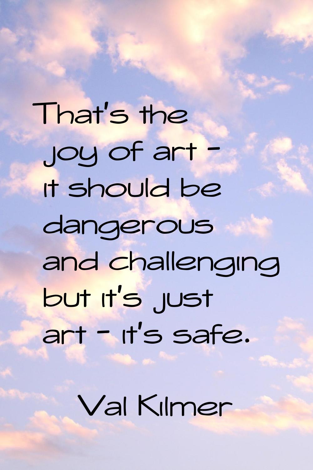 That's the joy of art - it should be dangerous and challenging but it's just art - it's safe.
