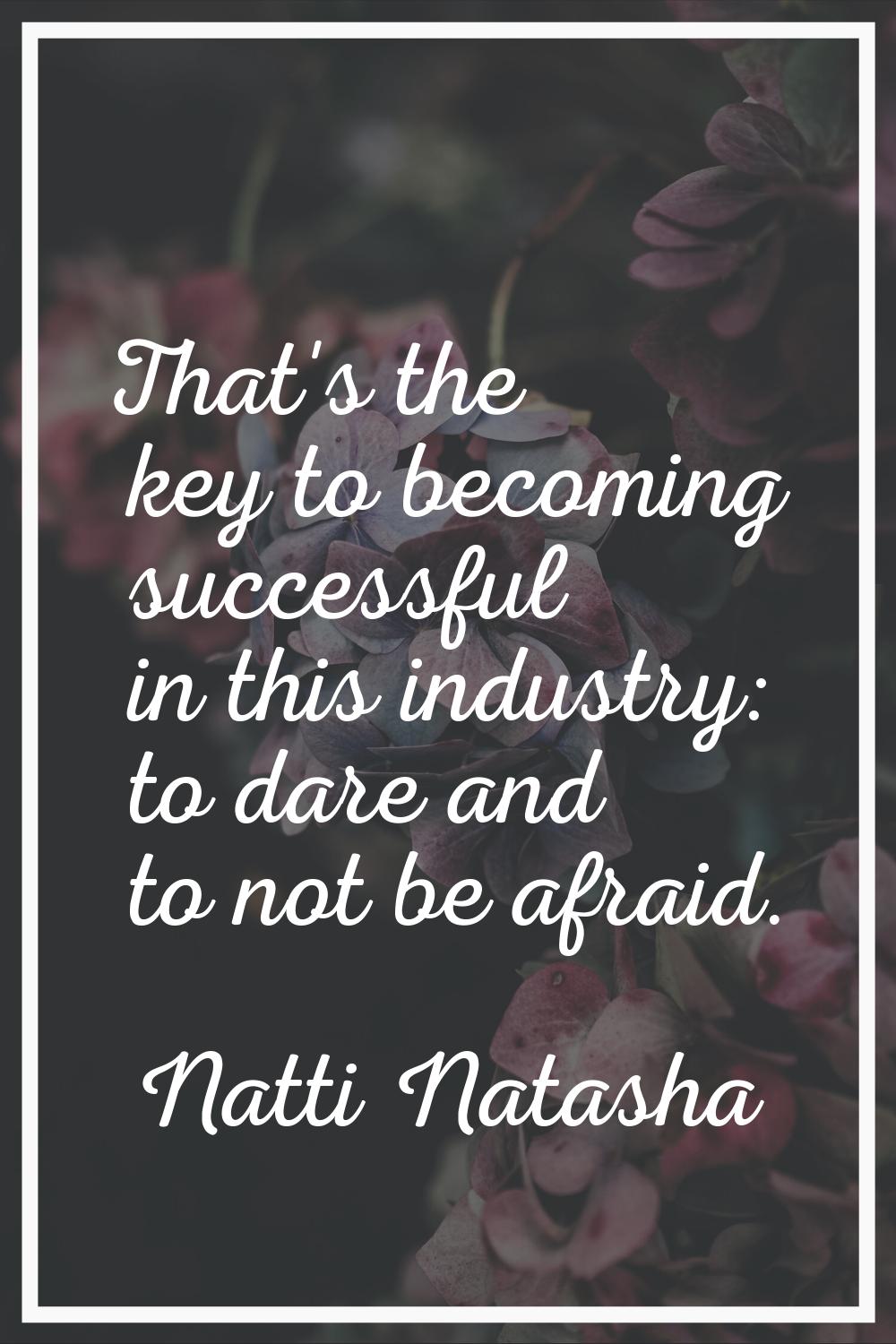 That's the key to becoming successful in this industry: to dare and to not be afraid.