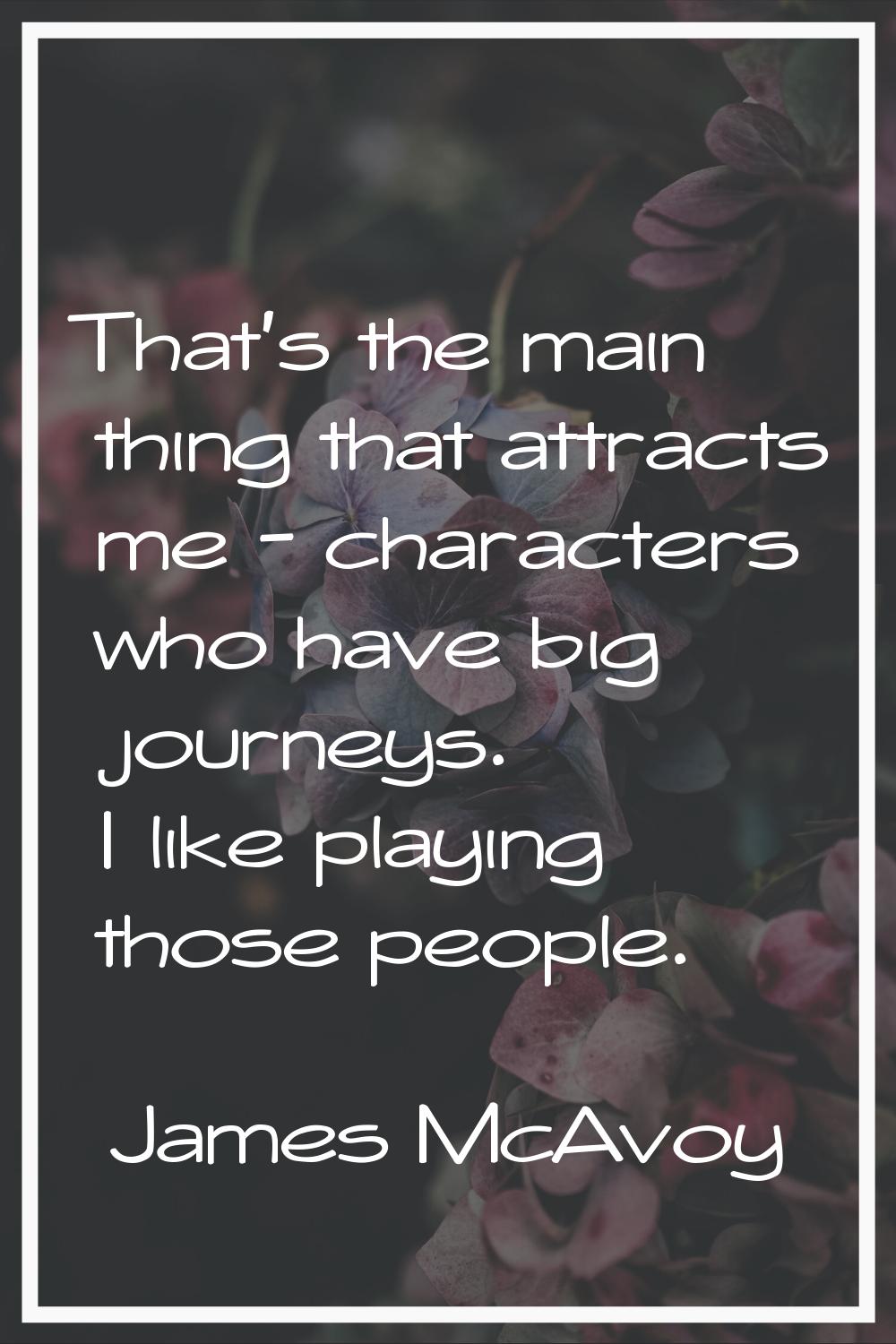 That's the main thing that attracts me - characters who have big journeys. I like playing those peo