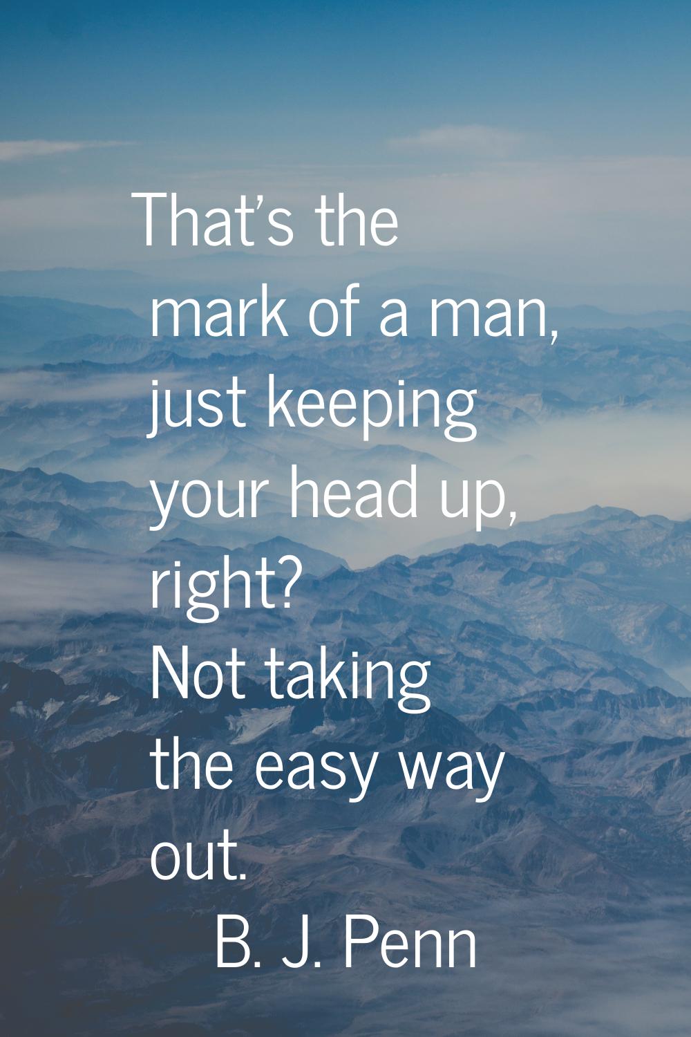 That's the mark of a man, just keeping your head up, right? Not taking the easy way out.