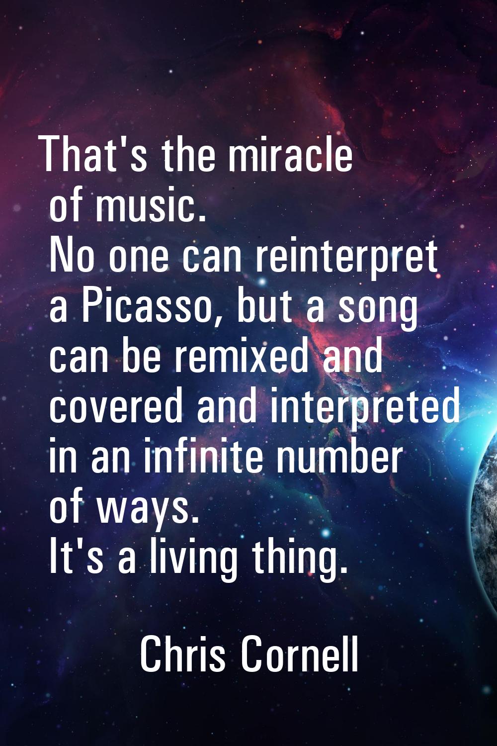 That's the miracle of music. No one can reinterpret a Picasso, but a song can be remixed and covere