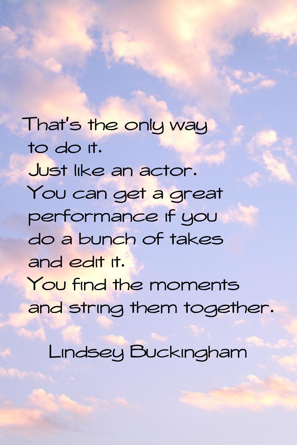 That's the only way to do it. Just like an actor. You can get a great performance if you do a bunch