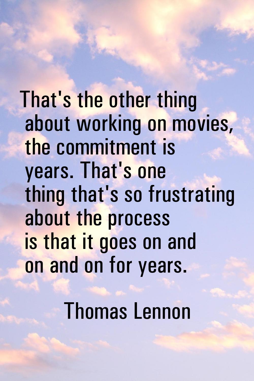 That's the other thing about working on movies, the commitment is years. That's one thing that's so