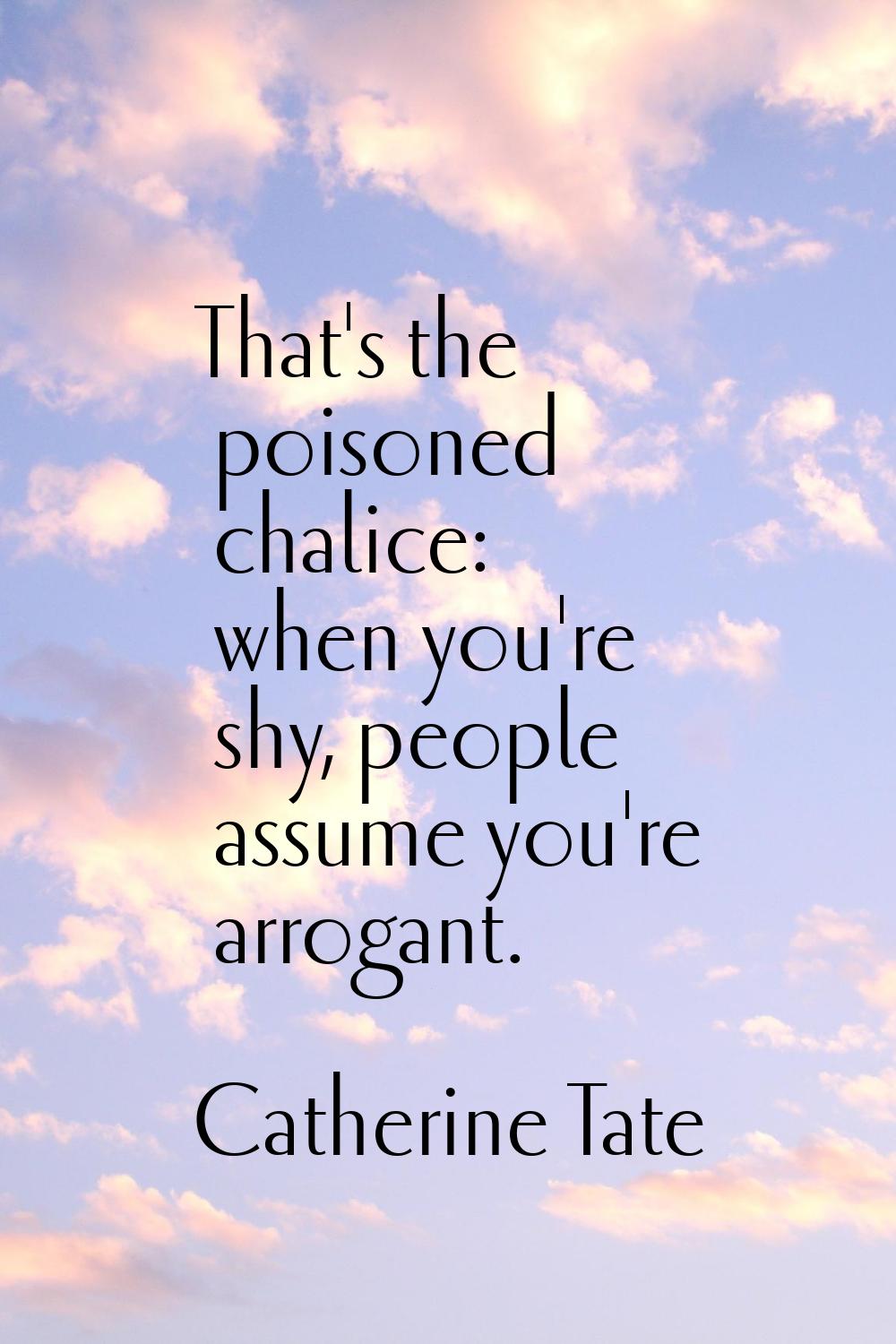 That's the poisoned chalice: when you're shy, people assume you're arrogant.