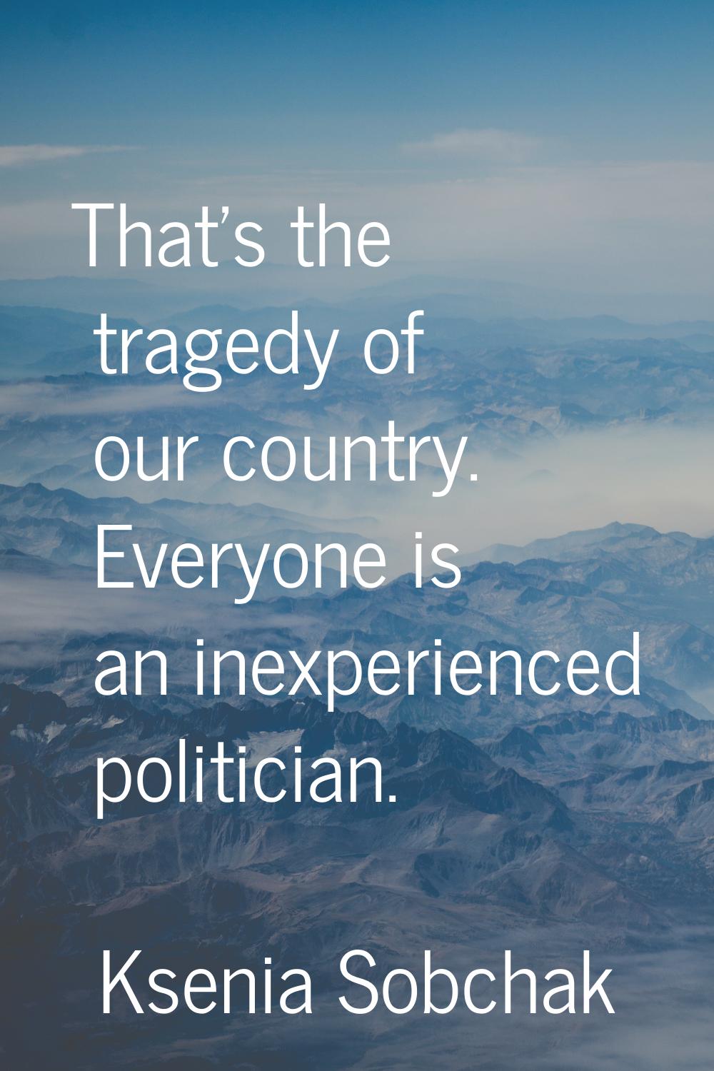 That's the tragedy of our country. Everyone is an inexperienced politician.