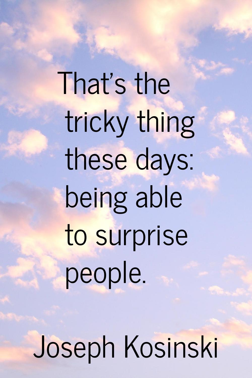 That's the tricky thing these days: being able to surprise people.