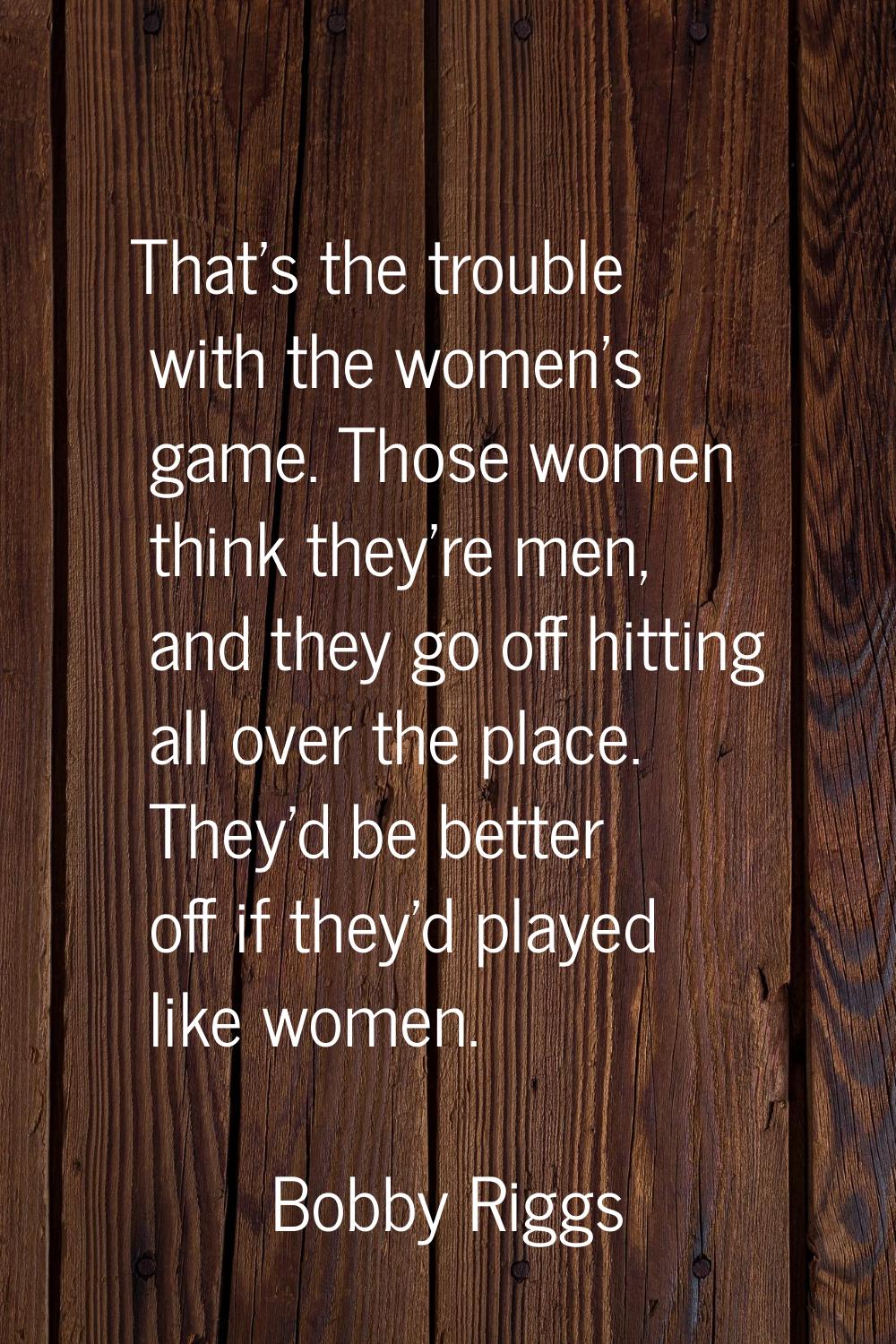 That's the trouble with the women's game. Those women think they're men, and they go off hitting al