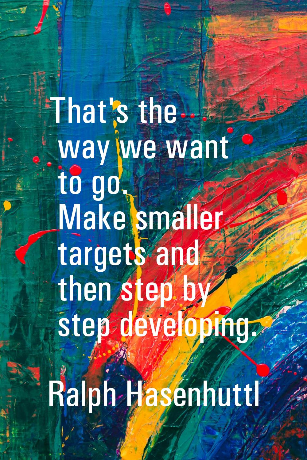 That's the way we want to go. Make smaller targets and then step by step developing.