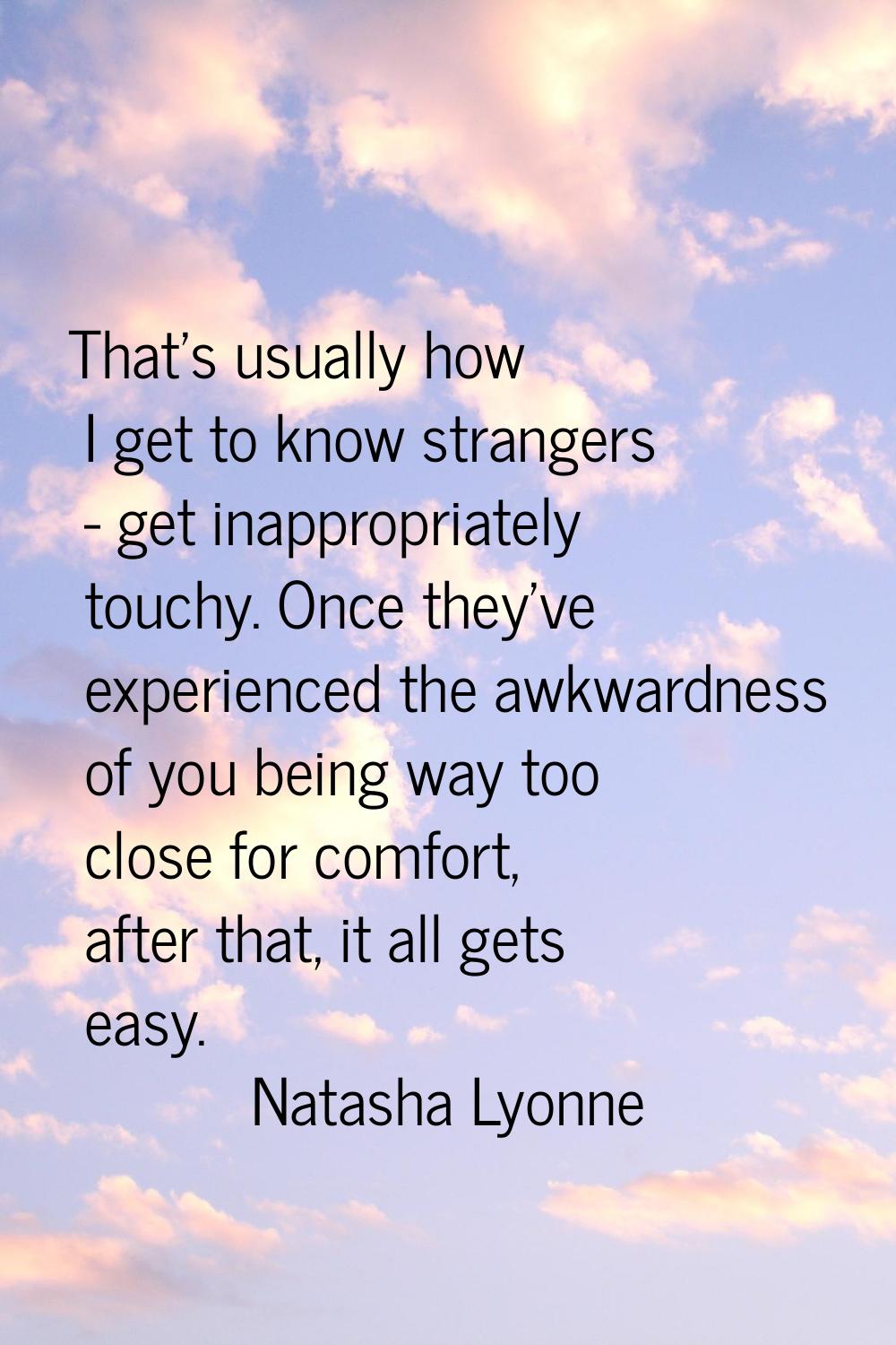 That's usually how I get to know strangers - get inappropriately touchy. Once they've experienced t