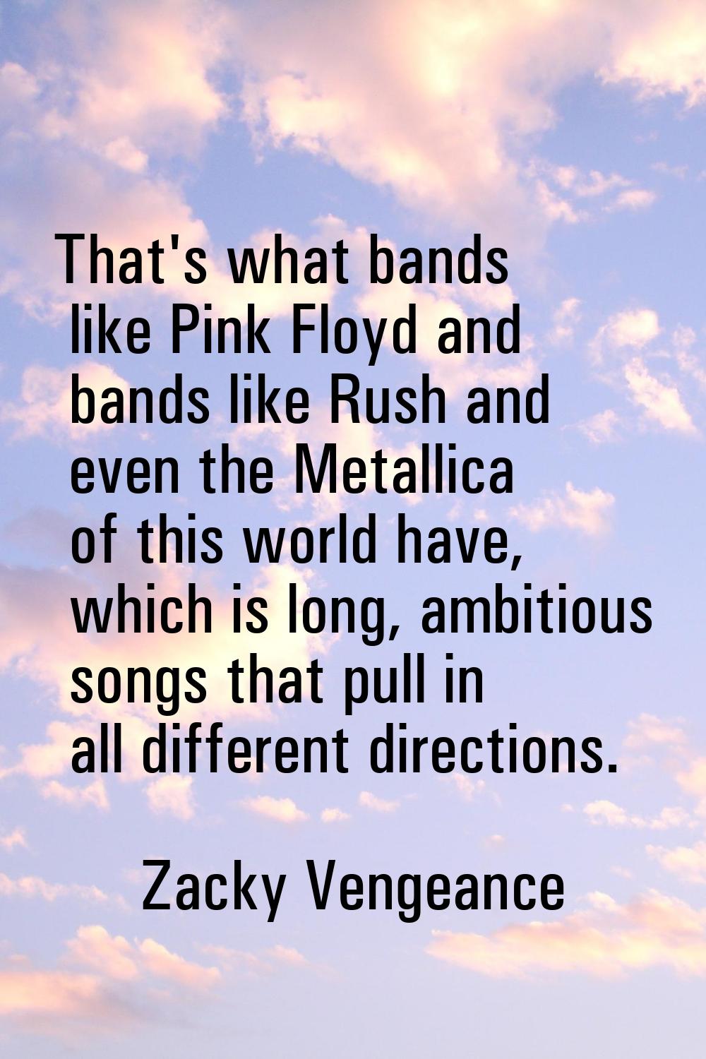 That's what bands like Pink Floyd and bands like Rush and even the Metallica of this world have, wh