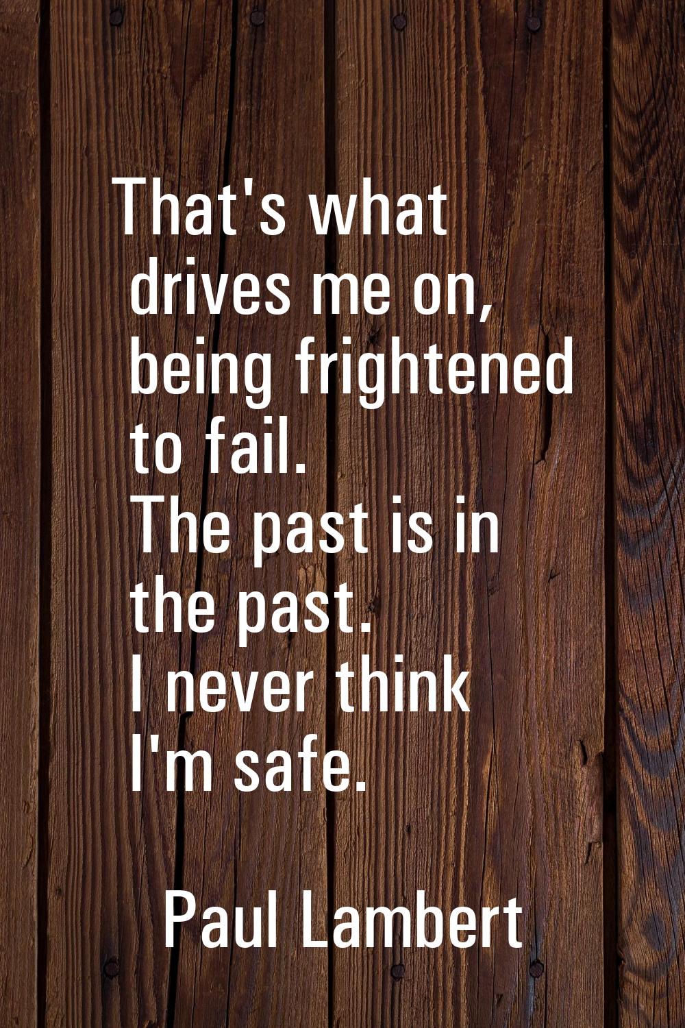 That's what drives me on, being frightened to fail. The past is in the past. I never think I'm safe