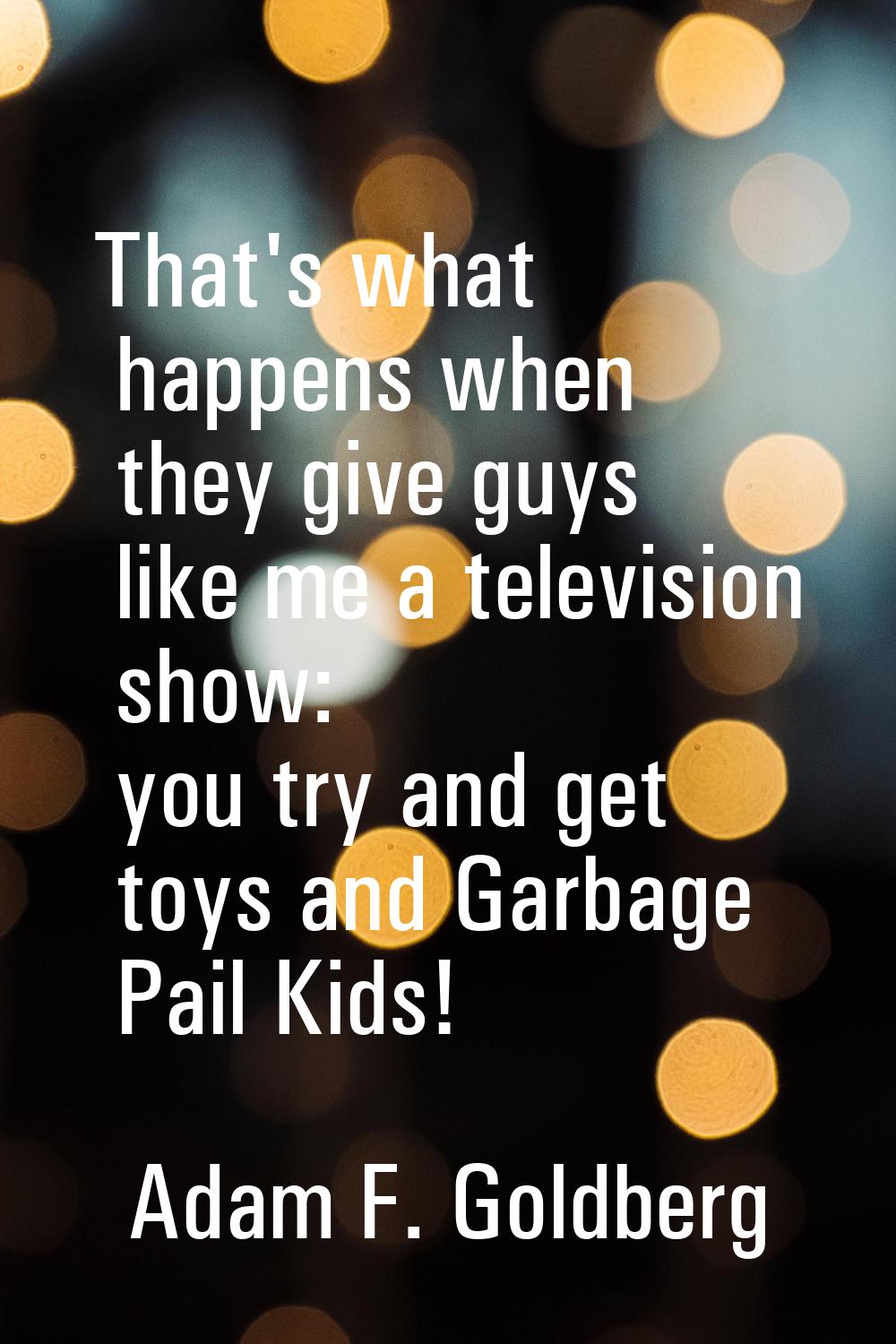That's what happens when they give guys like me a television show: you try and get toys and Garbage