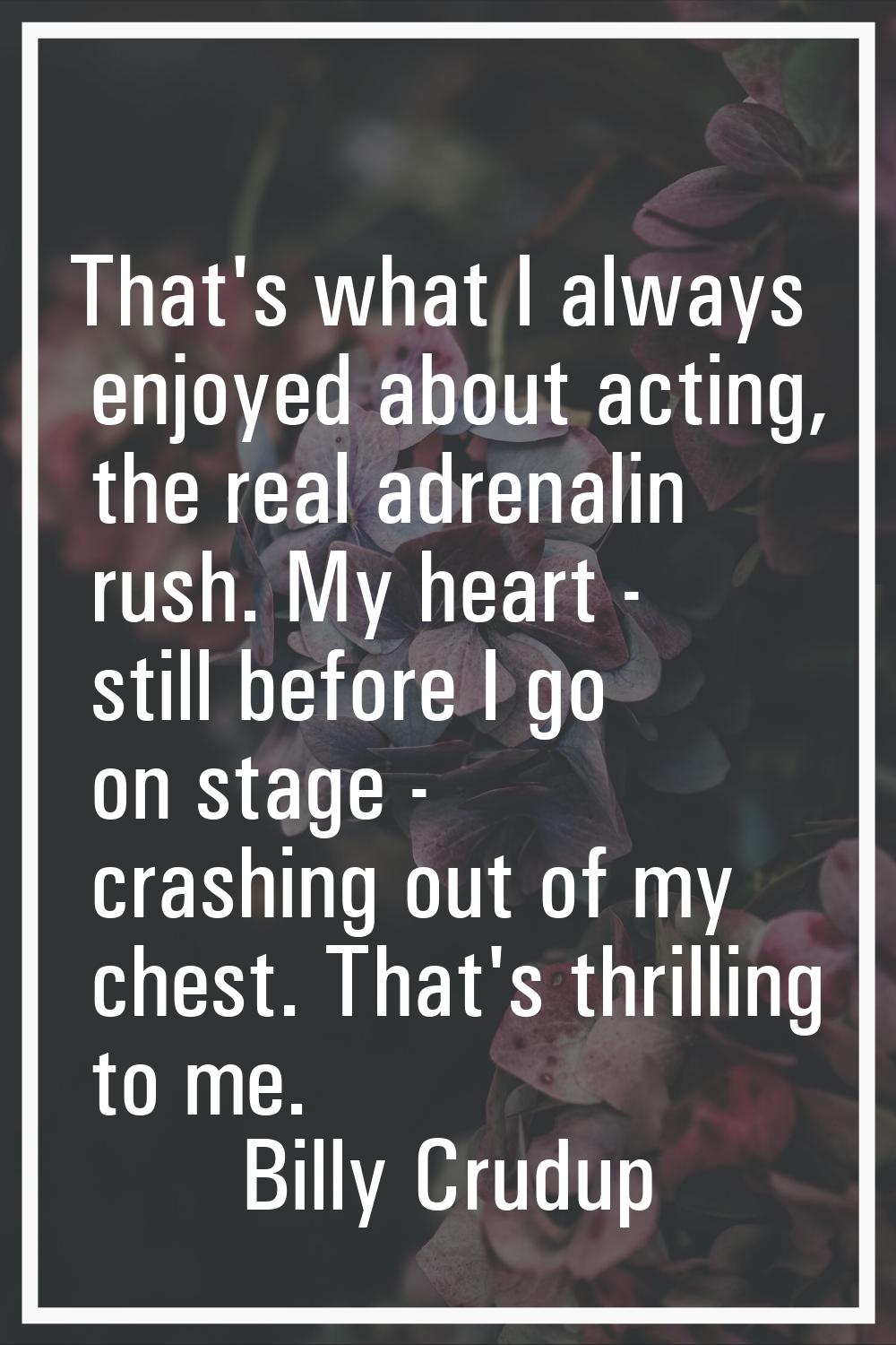 That's what I always enjoyed about acting, the real adrenalin rush. My heart - still before I go on
