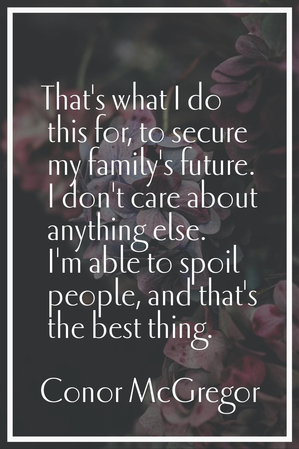 That's what I do this for, to secure my family's future. I don't care about anything else. I'm able