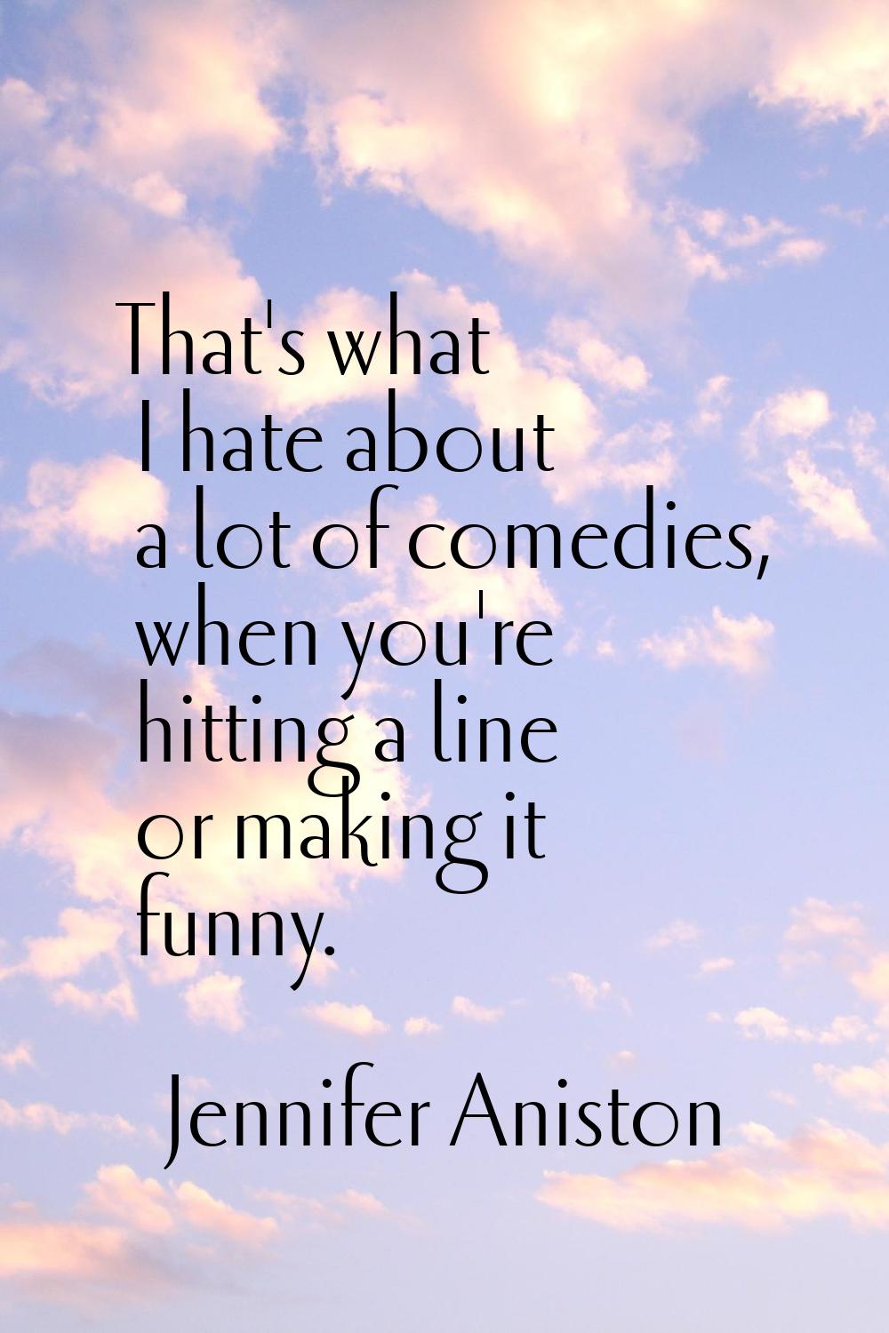 That's what I hate about a lot of comedies, when you're hitting a line or making it funny.