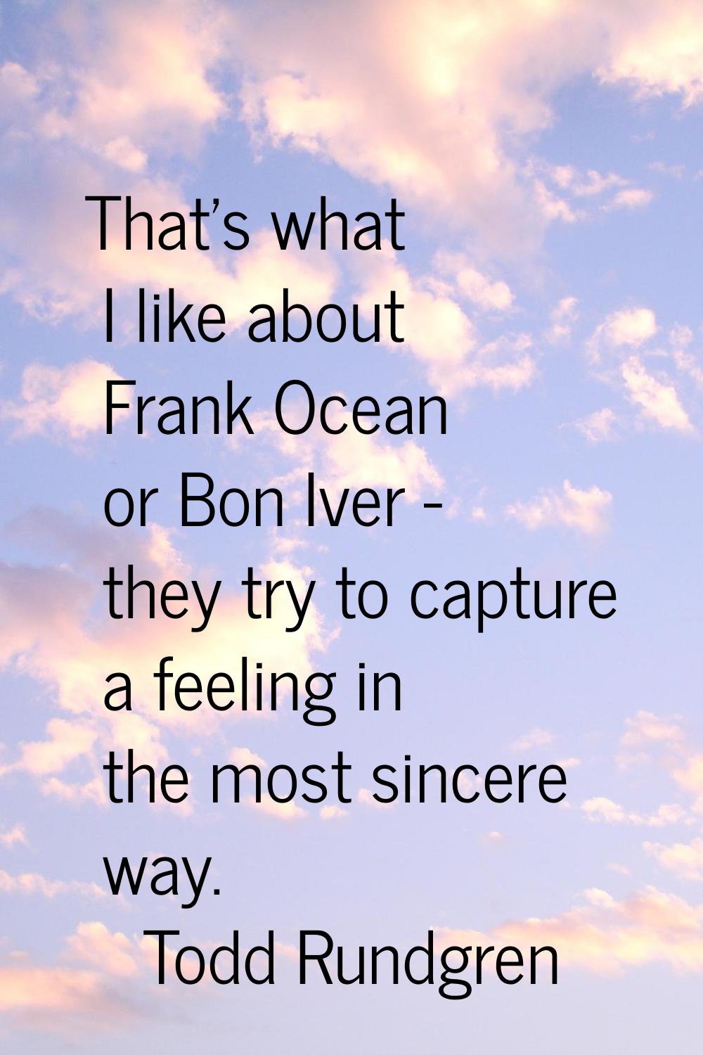 That's what I like about Frank Ocean or Bon Iver - they try to capture a feeling in the most sincer