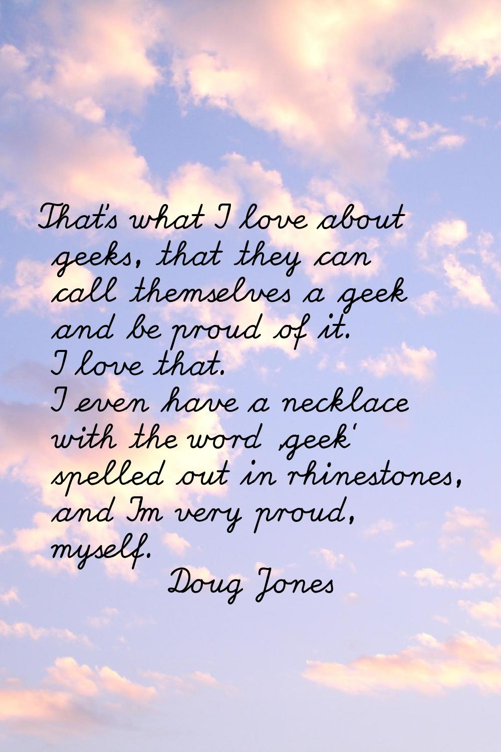 That's what I love about geeks, that they can call themselves a geek and be proud of it. I love tha