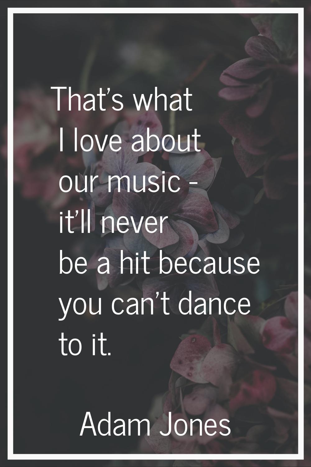 That's what I love about our music - it'll never be a hit because you can't dance to it.