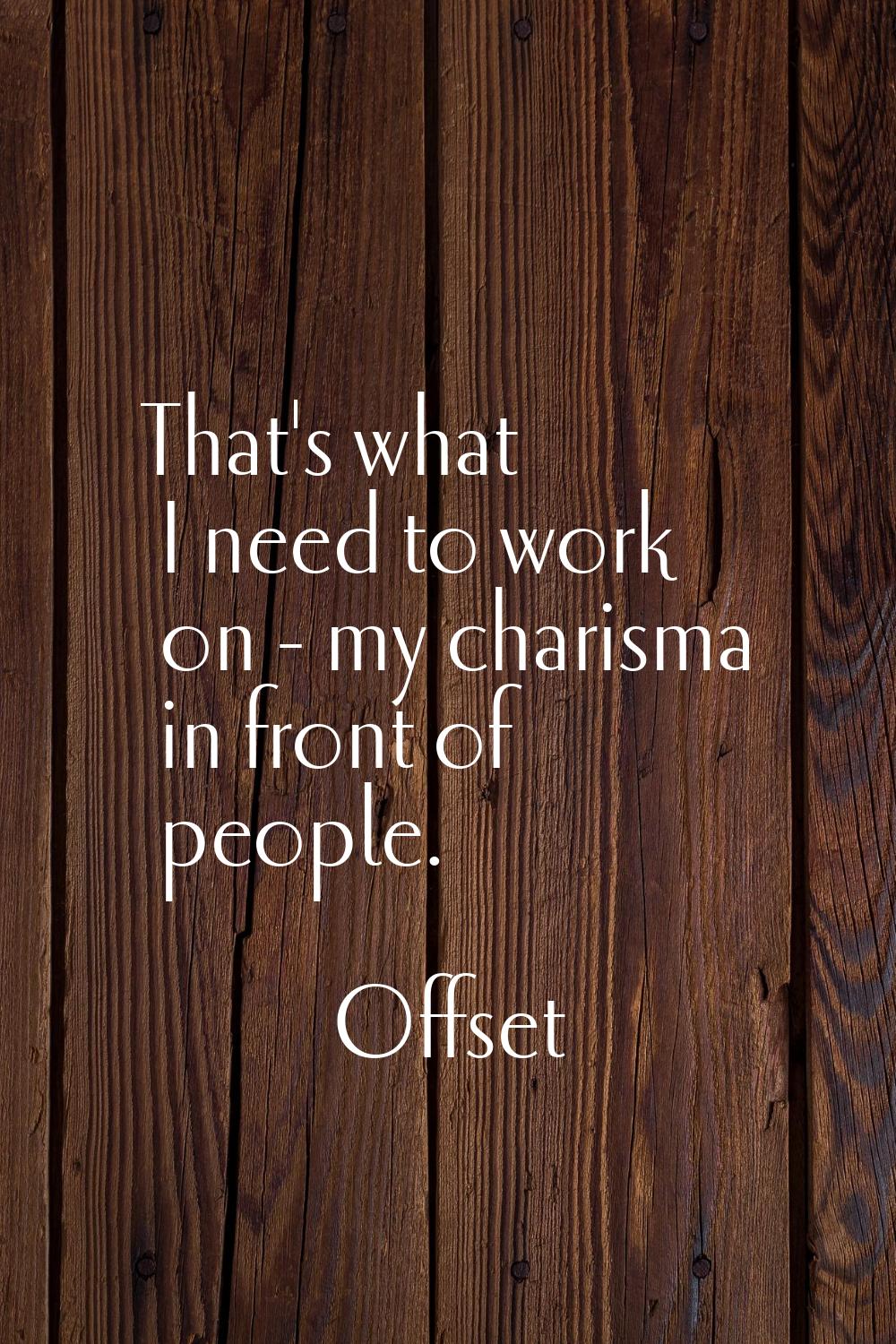 That's what I need to work on - my charisma in front of people.