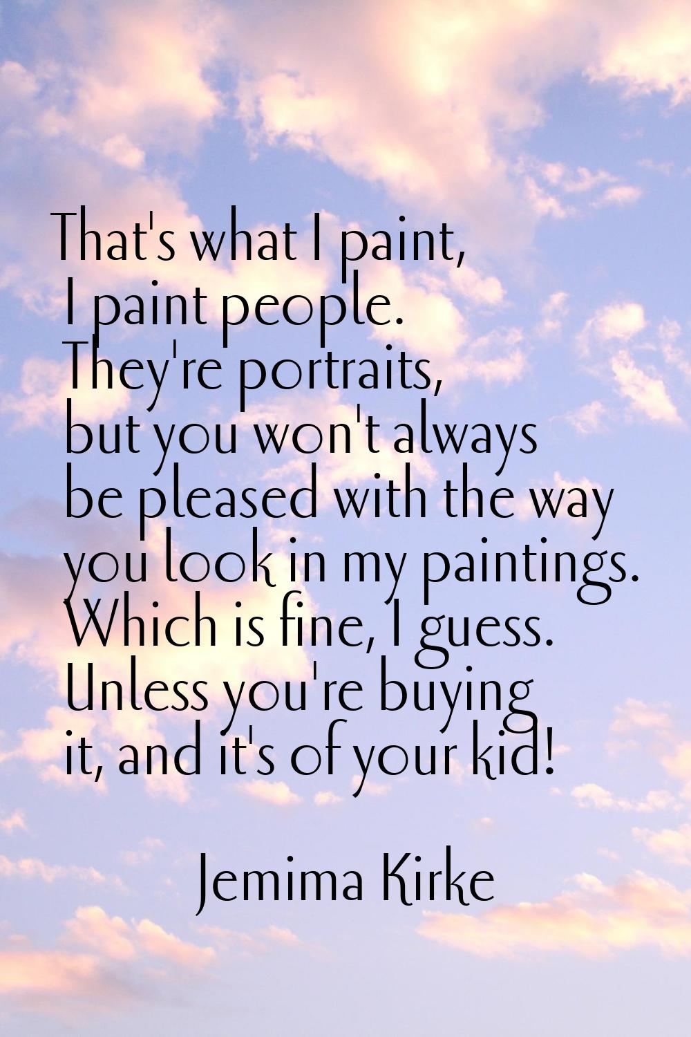 That's what I paint, I paint people. They're portraits, but you won't always be pleased with the wa