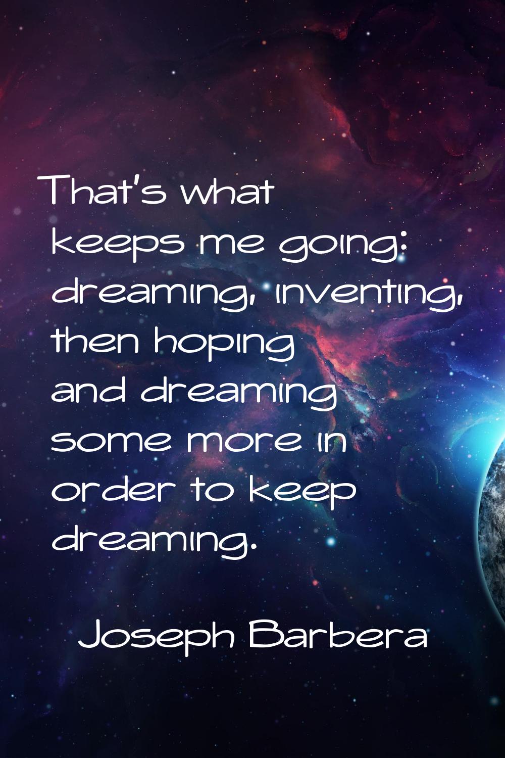 That's what keeps me going: dreaming, inventing, then hoping and dreaming some more in order to kee