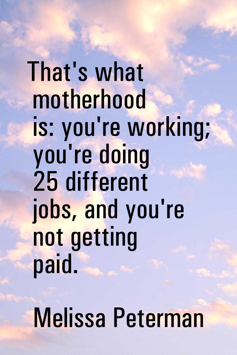 That's what motherhood is: you're working; you're doing 25 different jobs, and you're not getting p