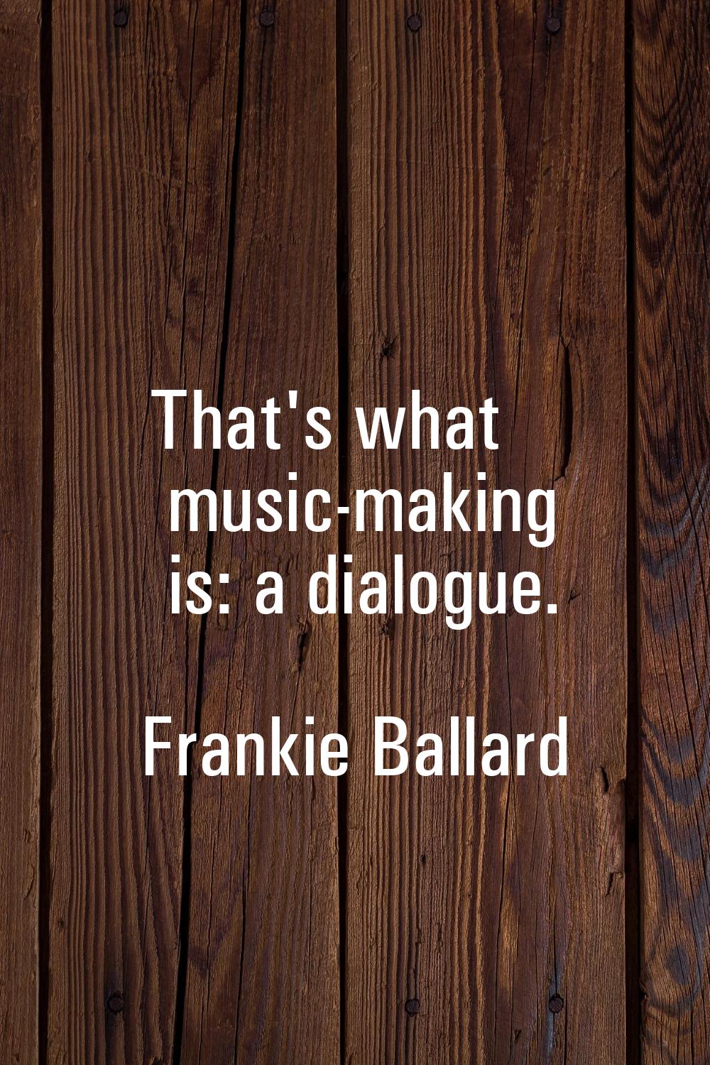 That's what music-making is: a dialogue.
