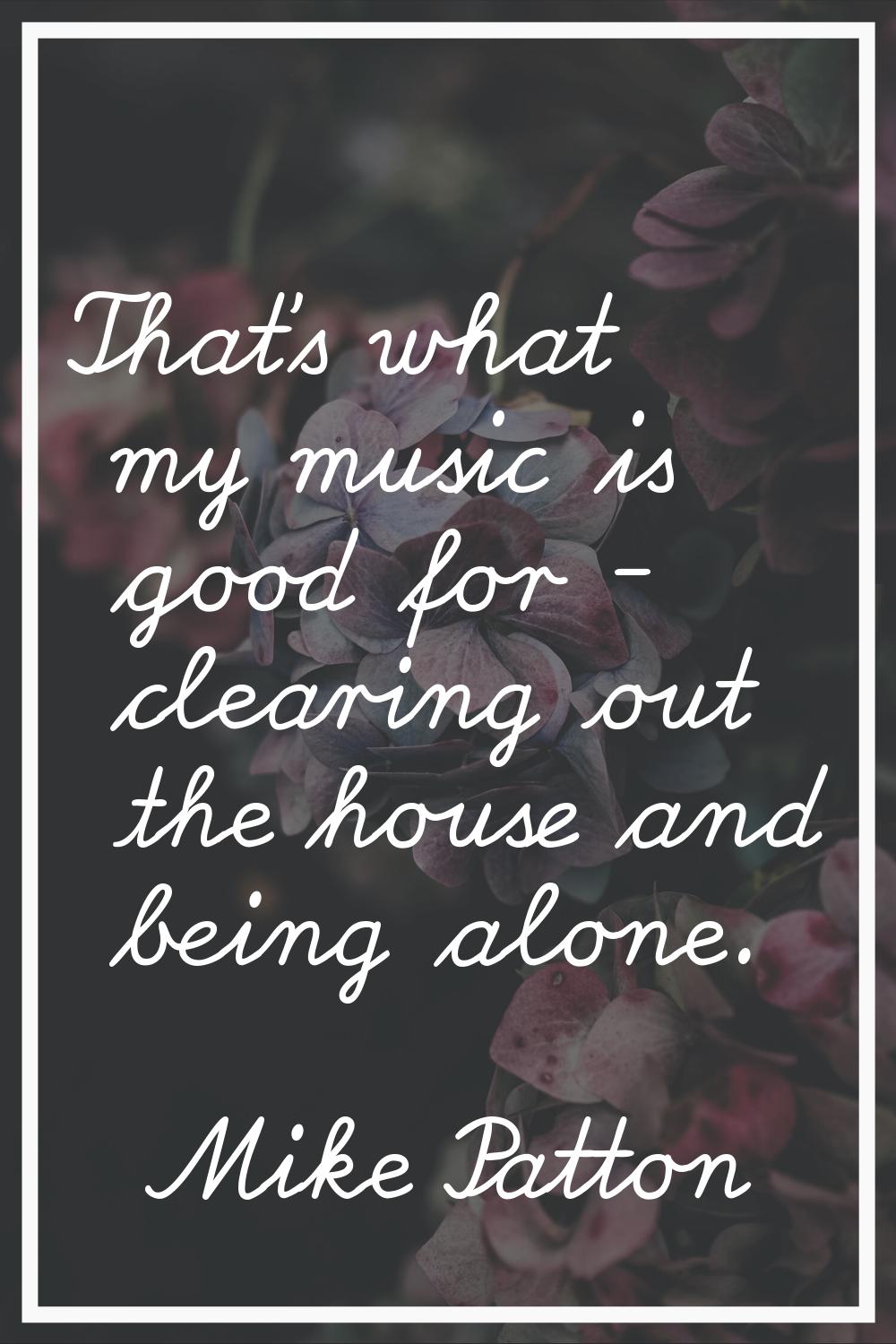 That's what my music is good for - clearing out the house and being alone.