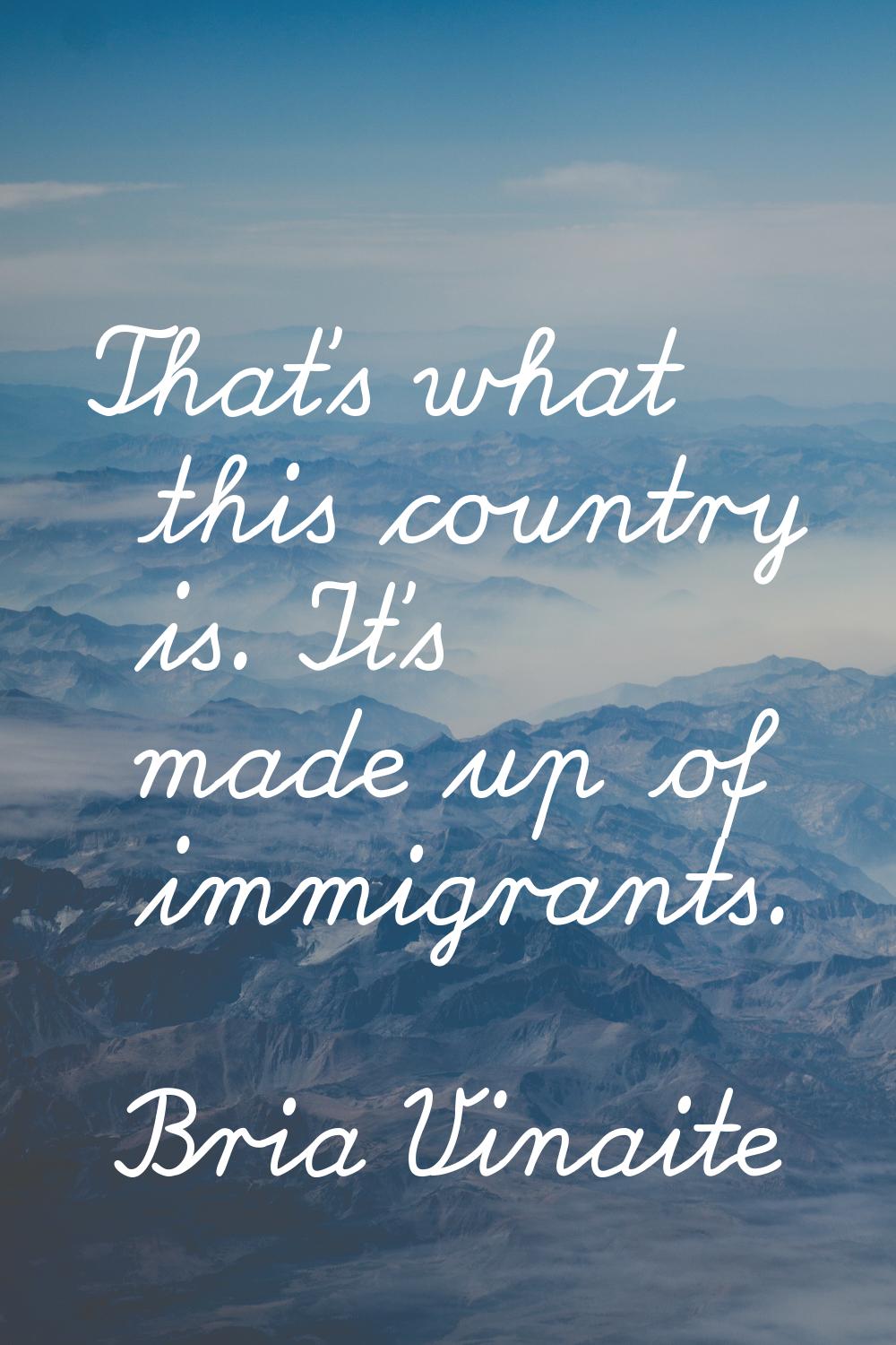 That's what this country is. It's made up of immigrants.