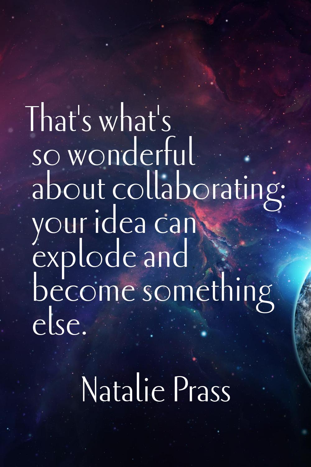 That's what's so wonderful about collaborating: your idea can explode and become something else.