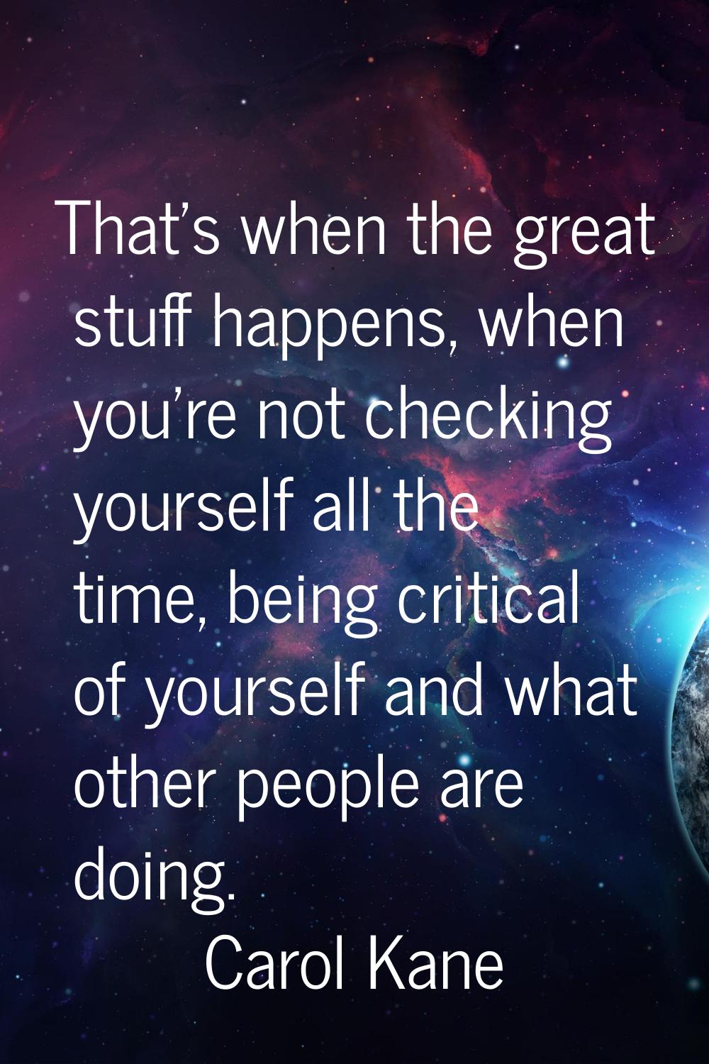 That's when the great stuff happens, when you're not checking yourself all the time, being critical