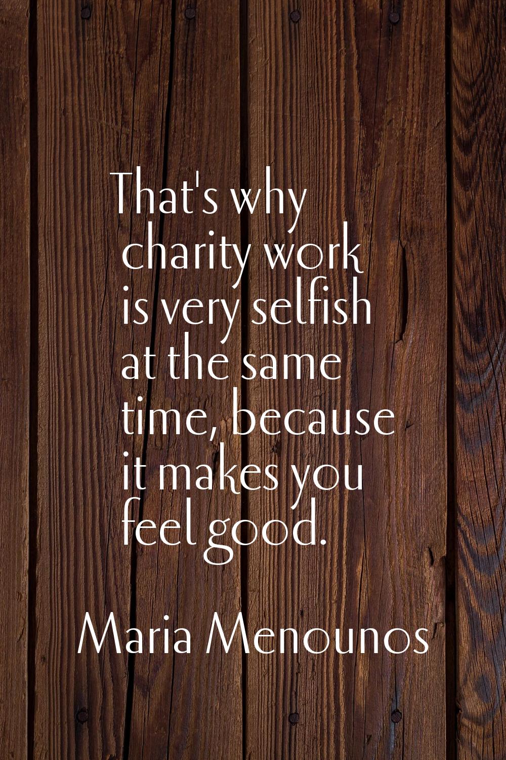 That's why charity work is very selfish at the same time, because it makes you feel good.