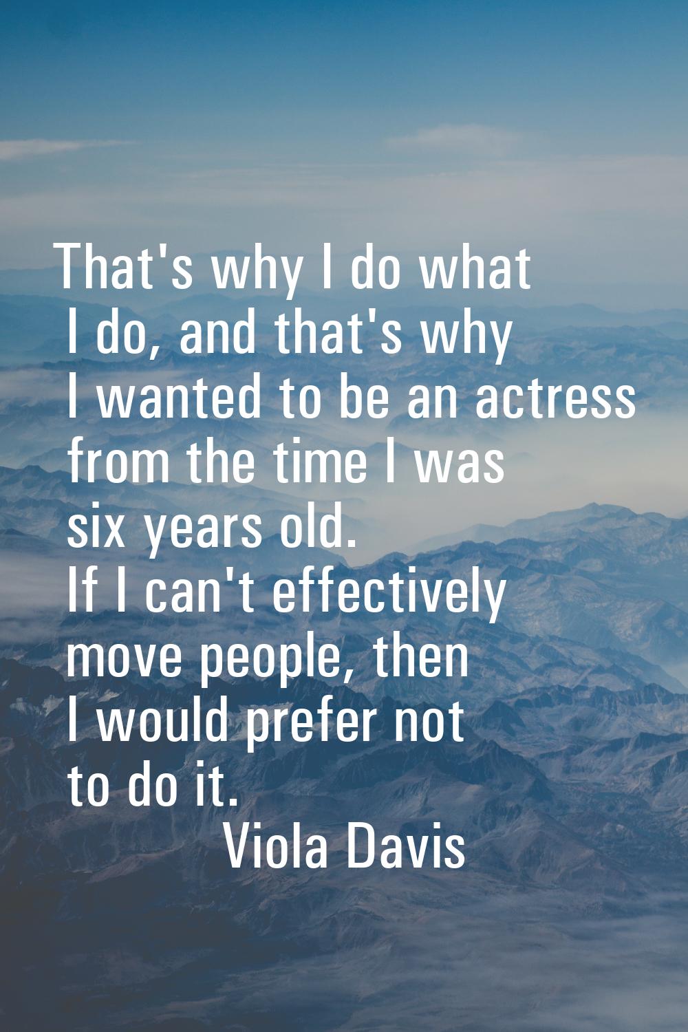 That's why I do what I do, and that's why I wanted to be an actress from the time I was six years o