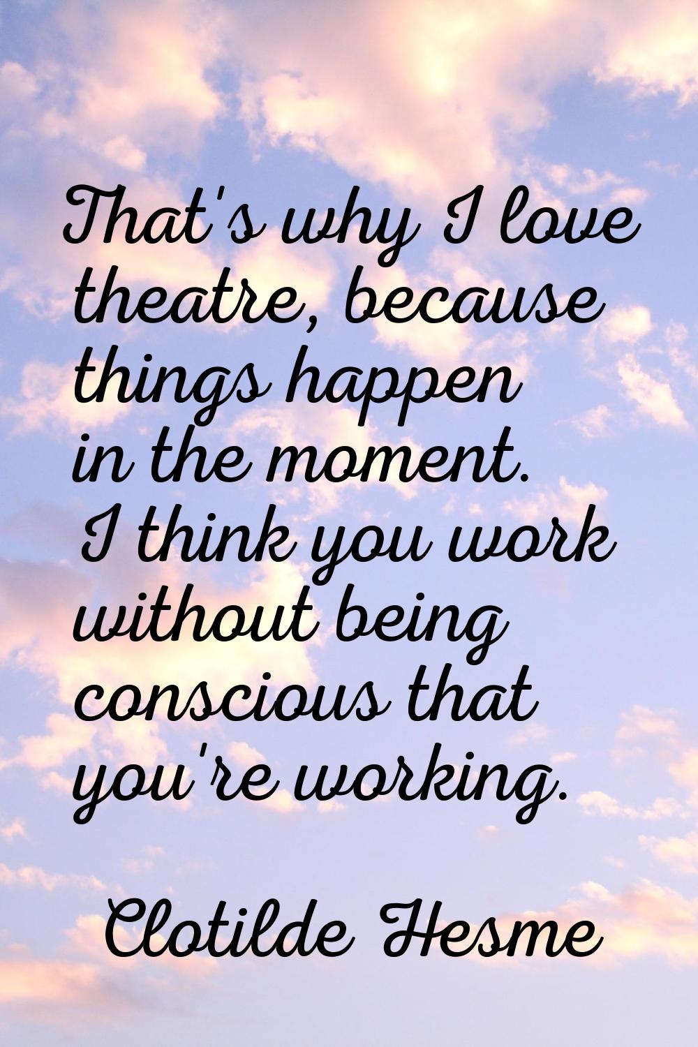 That's why I love theatre, because things happen in the moment. I think you work without being cons