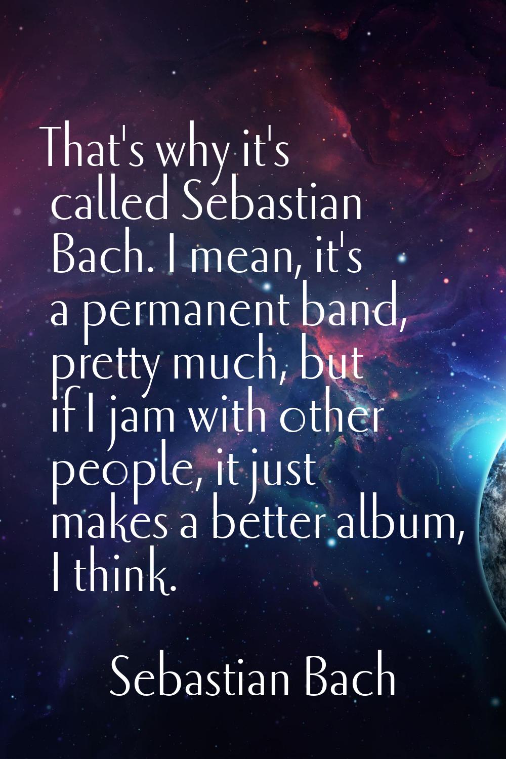 That's why it's called Sebastian Bach. I mean, it's a permanent band, pretty much, but if I jam wit