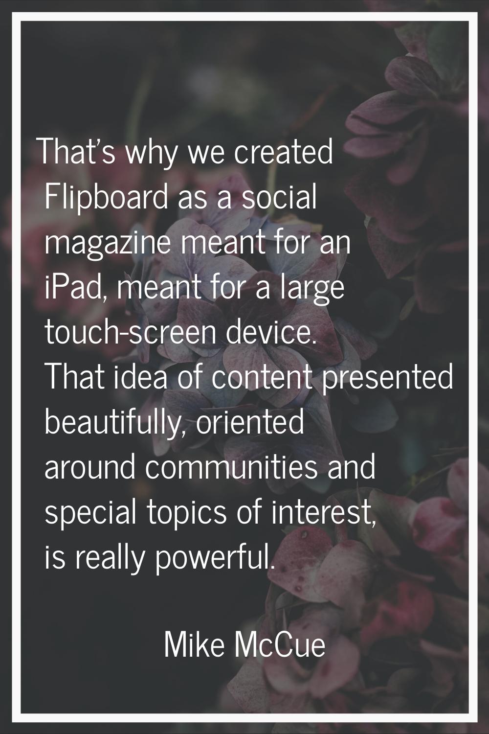 That's why we created Flipboard as a social magazine meant for an iPad, meant for a large touch-scr