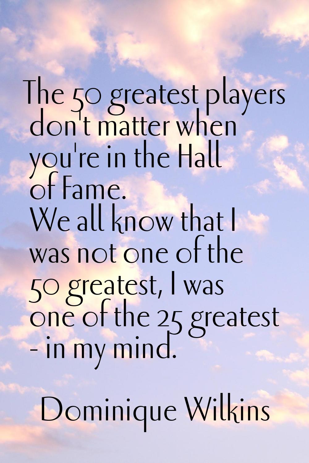 The 50 greatest players don't matter when you're in the Hall of Fame. We all know that I was not on