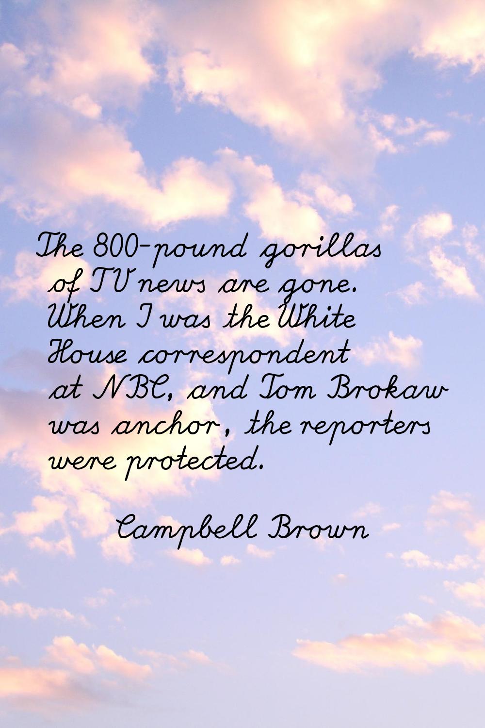 The 800-pound gorillas of TV news are gone. When I was the White House correspondent at NBC, and To