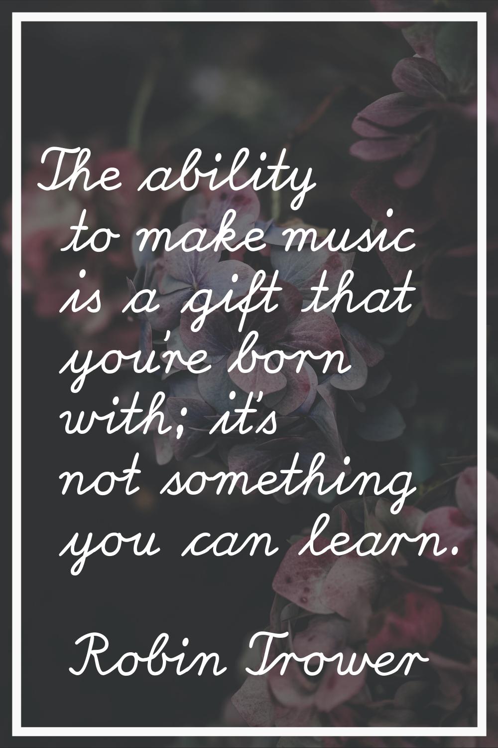 The ability to make music is a gift that you're born with; it's not something you can learn.