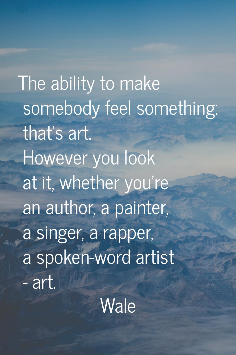 The ability to make somebody feel something: that's art. However you look at it, whether you're an 