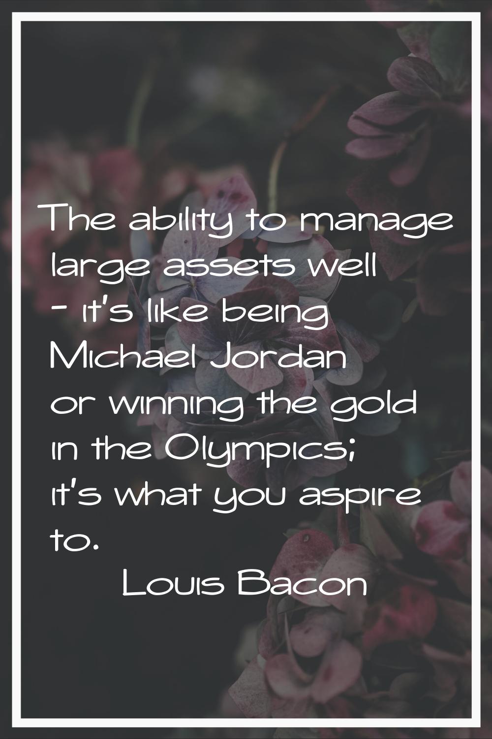 The ability to manage large assets well - it's like being Michael Jordan or winning the gold in the