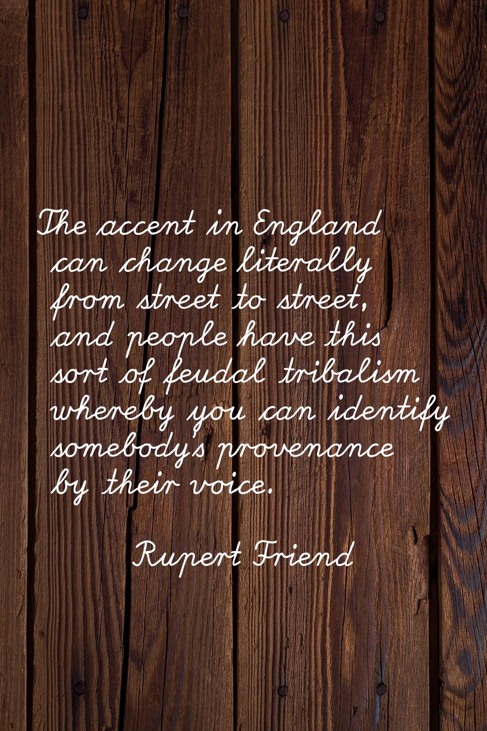 The accent in England can change literally from street to street, and people have this sort of feud