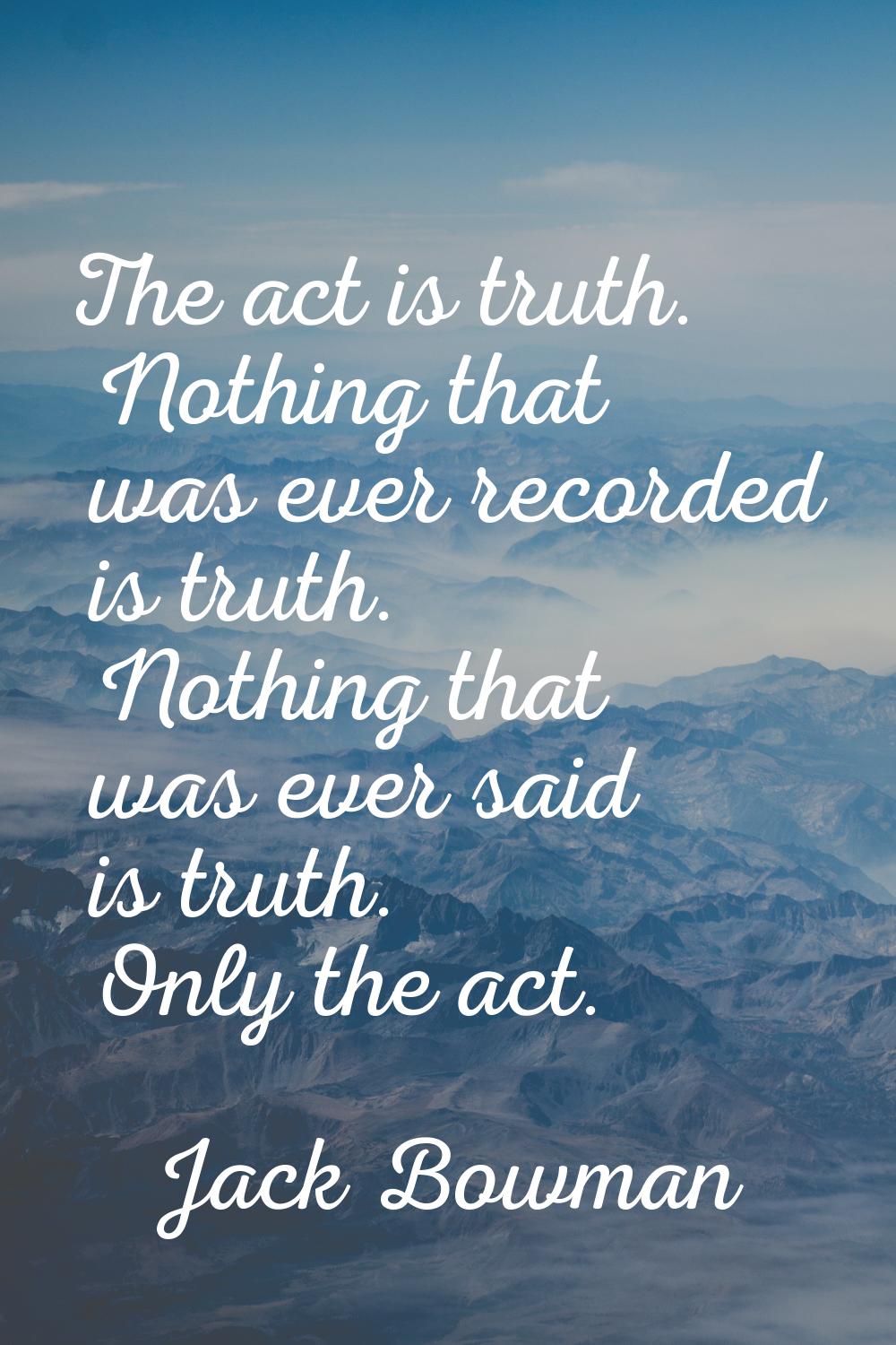 The act is truth. Nothing that was ever recorded is truth. Nothing that was ever said is truth. Onl