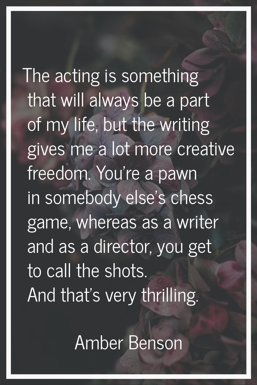 The acting is something that will always be a part of my life, but the writing gives me a lot more 