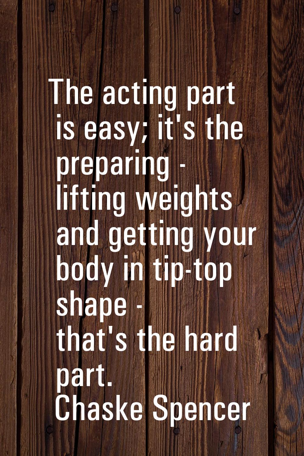 The acting part is easy; it's the preparing - lifting weights and getting your body in tip-top shap
