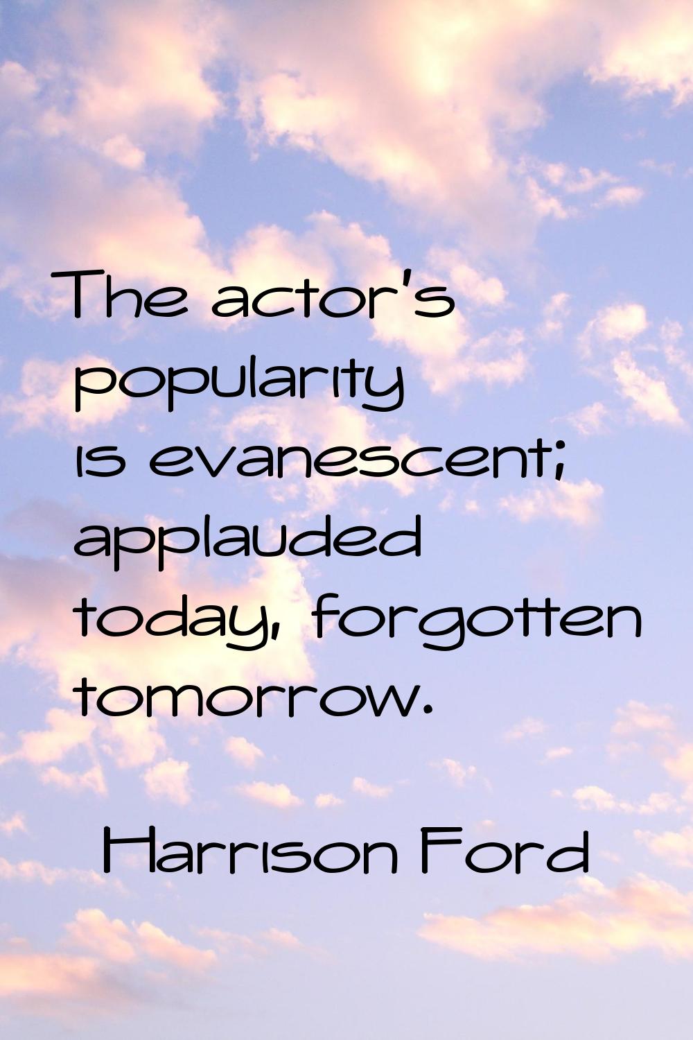 The actor's popularity is evanescent; applauded today, forgotten tomorrow.