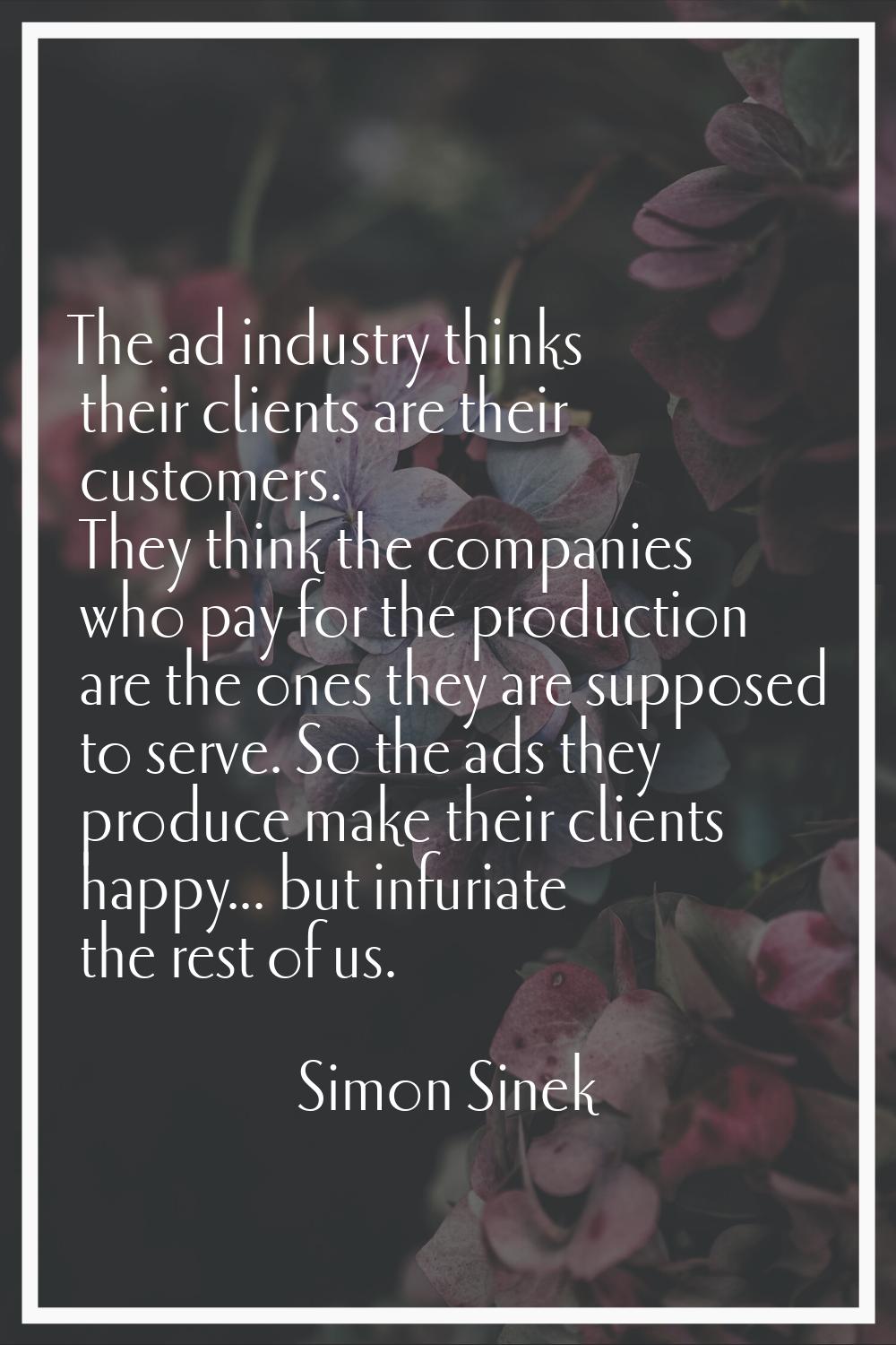 The ad industry thinks their clients are their customers. They think the companies who pay for the 